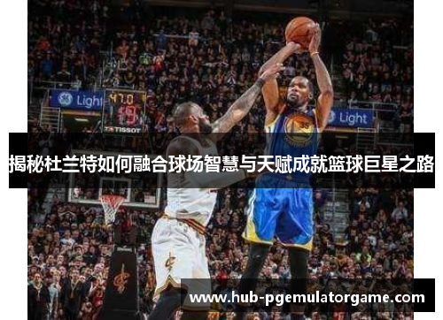 揭秘杜兰特如何融合球场智慧与天赋成就篮球巨星之路