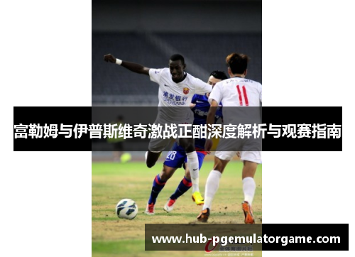 富勒姆与伊普斯维奇激战正酣深度解析与观赛指南