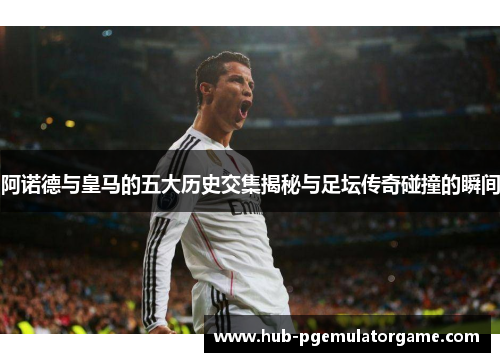 阿诺德与皇马的五大历史交集揭秘与足坛传奇碰撞的瞬间