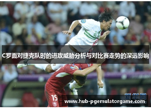 C罗面对捷克队时的进攻威胁分析与对比赛走势的深远影响