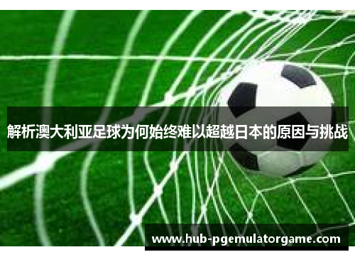 解析澳大利亚足球为何始终难以超越日本的原因与挑战 解析澳大利亚足球为何始终难以超越日本的原因与挑战