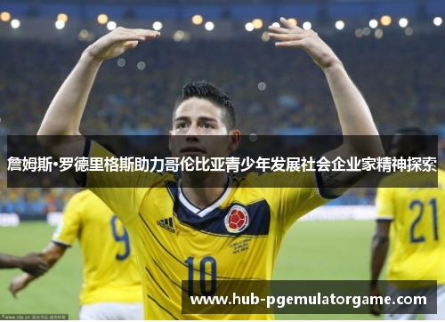 詹姆斯·罗德里格斯助力哥伦比亚青少年发展社会企业家精神探索 詹姆斯·罗德里格斯助力哥伦比亚青少年发展社会企业家精神探索