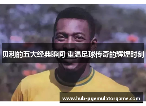 贝利的五大经典瞬间 重温足球传奇的辉煌时刻 贝利的五大经典瞬间 重温足球传奇的辉煌时刻