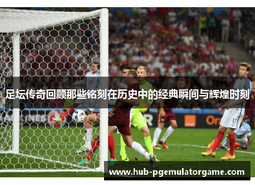 足坛传奇回顾那些铭刻在历史中的经典瞬间与辉煌时刻 足坛传奇回顾那些铭刻在历史中的经典瞬间与辉煌时刻