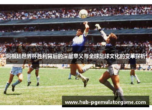 阿根廷世界杯胜利背后的深层意义与全球足球文化的变革探析