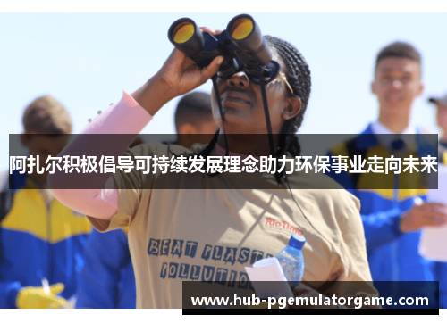 阿扎尔积极倡导可持续发展理念助力环保事业走向未来 阿扎尔积极倡导可持续发展理念助力环保事业走向未来