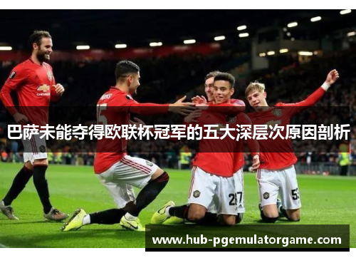 巴萨未能夺得欧联杯冠军的五大深层次原因剖析 巴萨未能夺得欧联杯冠军的五大深层次原因剖析