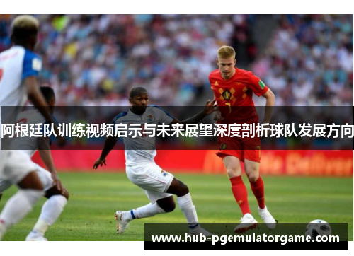 阿根廷队训练视频启示与未来展望深度剖析球队发展方向