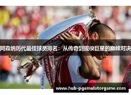 阿森纳历代最佳球员排名:从传奇到现役巨星的巅峰对决 阿森纳历代最佳球员排名:从传奇到现役巨星的巅峰对决