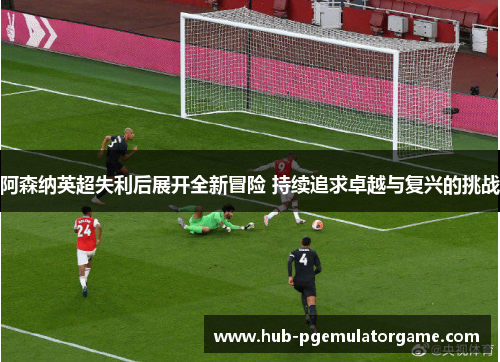 阿森纳英超失利后展开全新冒险 持续追求卓越与复兴的挑战 阿森纳英超失利后展开全新冒险 持续追求卓越与复兴的挑战