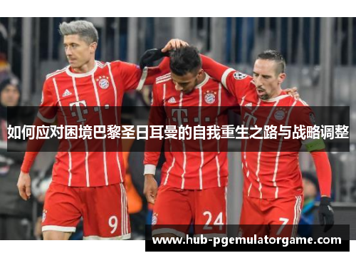 如何应对困境巴黎圣日耳曼的自我重生之路与战略调整