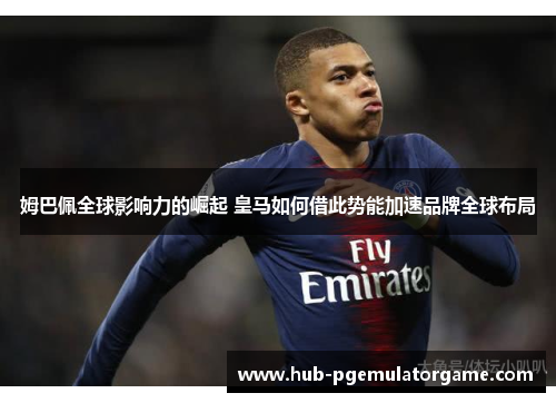 姆巴佩全球影响力的崛起 皇马如何借此势能加速品牌全球布局 姆巴佩全球影响力的崛起 皇马如何借此势能加速品牌全球布局