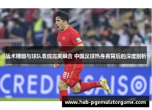 战术精细与球队表现完美融合 中国足球热身赛背后的深度剖析