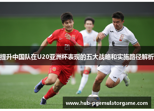 提升中国队在U20亚洲杯表现的五大战略和实施路径解析