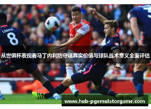 从世俱杯表现看马丁内利防守端真实价值与球队战术意义全面评估