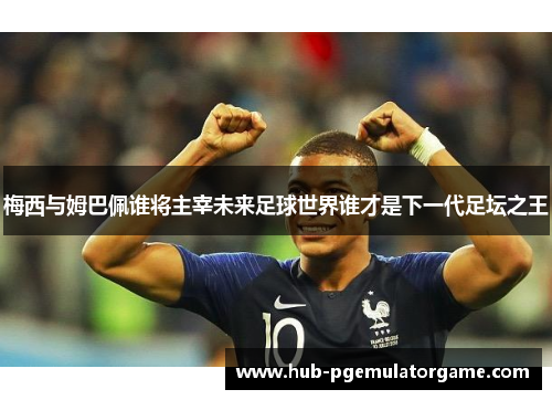 梅西与姆巴佩谁将主宰未来足球世界谁才是下一代足坛之王