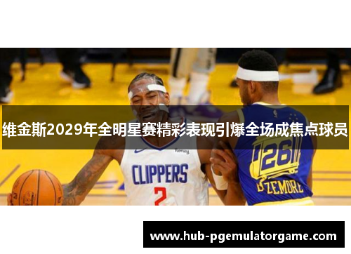 维金斯2029年全明星赛精彩表现引爆全场成焦点球员