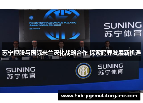苏宁控股与国际米兰深化战略合作 探索跨界发展新机遇