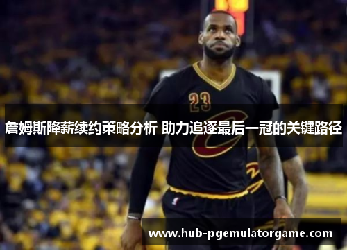 詹姆斯降薪续约策略分析 助力追逐最后一冠的关键路径 詹姆斯降薪续约策略分析 助力追逐最后一冠的关键路径